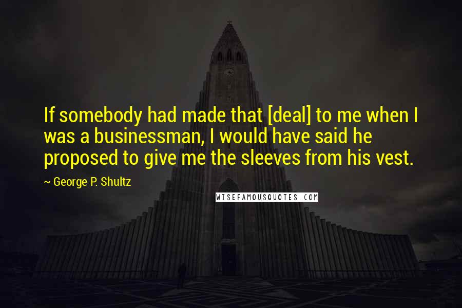 George P. Shultz Quotes: If somebody had made that [deal] to me when I was a businessman, I would have said he proposed to give me the sleeves from his vest.