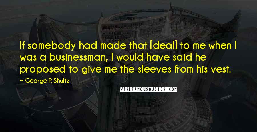 George P. Shultz Quotes: If somebody had made that [deal] to me when I was a businessman, I would have said he proposed to give me the sleeves from his vest.