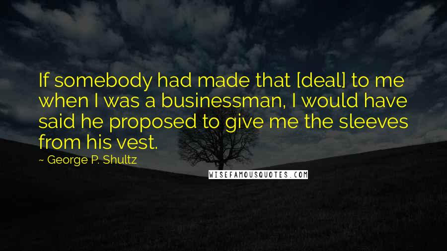 George P. Shultz Quotes: If somebody had made that [deal] to me when I was a businessman, I would have said he proposed to give me the sleeves from his vest.