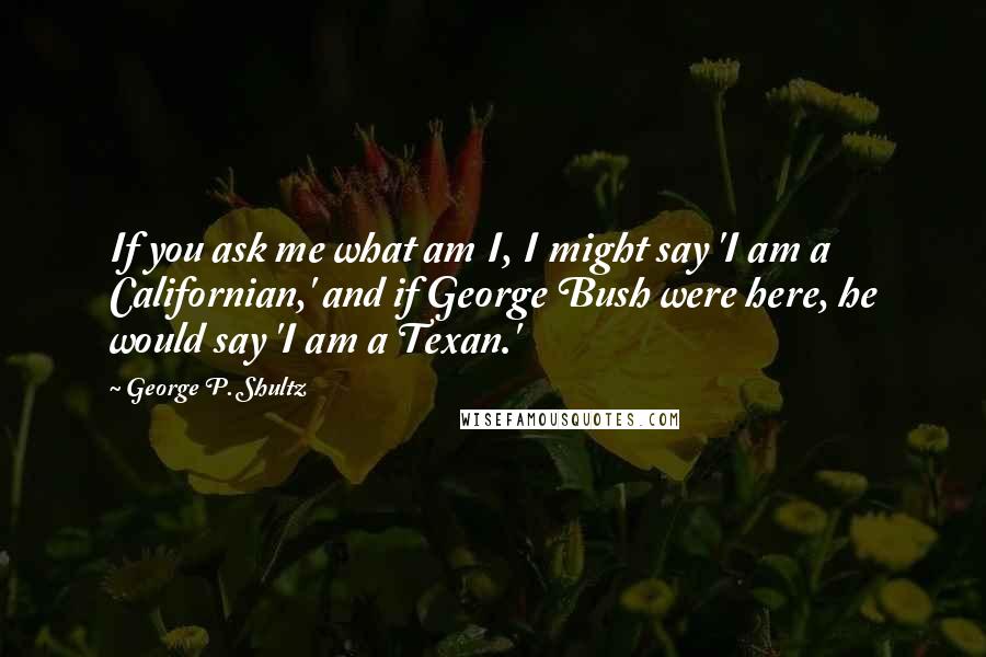 George P. Shultz Quotes: If you ask me what am I, I might say 'I am a Californian,' and if George Bush were here, he would say 'I am a Texan.'