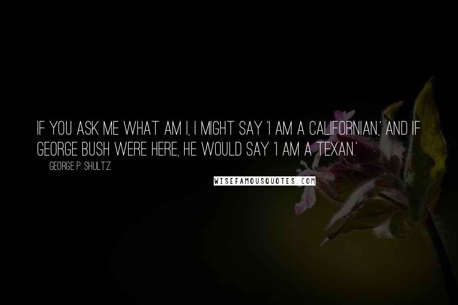 George P. Shultz Quotes: If you ask me what am I, I might say 'I am a Californian,' and if George Bush were here, he would say 'I am a Texan.'