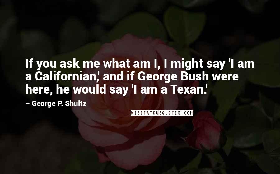 George P. Shultz Quotes: If you ask me what am I, I might say 'I am a Californian,' and if George Bush were here, he would say 'I am a Texan.'