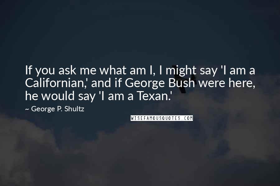 George P. Shultz Quotes: If you ask me what am I, I might say 'I am a Californian,' and if George Bush were here, he would say 'I am a Texan.'