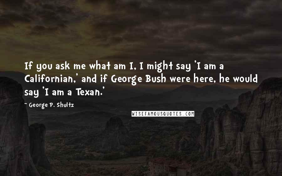 George P. Shultz Quotes: If you ask me what am I, I might say 'I am a Californian,' and if George Bush were here, he would say 'I am a Texan.'
