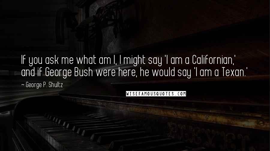 George P. Shultz Quotes: If you ask me what am I, I might say 'I am a Californian,' and if George Bush were here, he would say 'I am a Texan.'