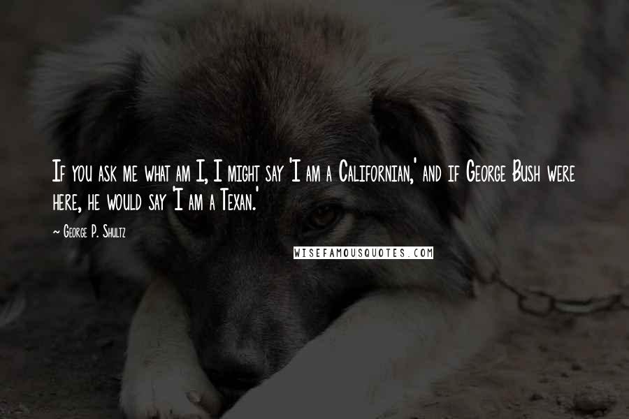 George P. Shultz Quotes: If you ask me what am I, I might say 'I am a Californian,' and if George Bush were here, he would say 'I am a Texan.'