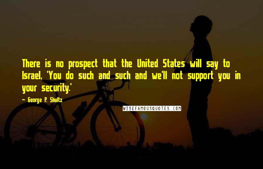 George P. Shultz Quotes: There is no prospect that the United States will say to Israel, 'You do such and such and we'll not support you in your security.'