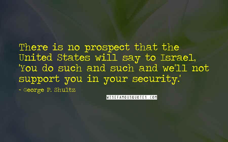 George P. Shultz Quotes: There is no prospect that the United States will say to Israel, 'You do such and such and we'll not support you in your security.'