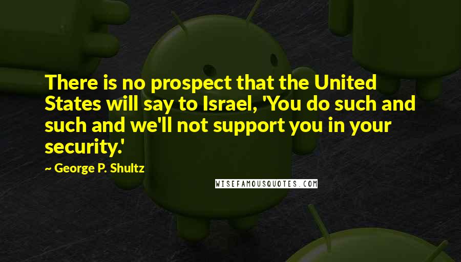 George P. Shultz Quotes: There is no prospect that the United States will say to Israel, 'You do such and such and we'll not support you in your security.'