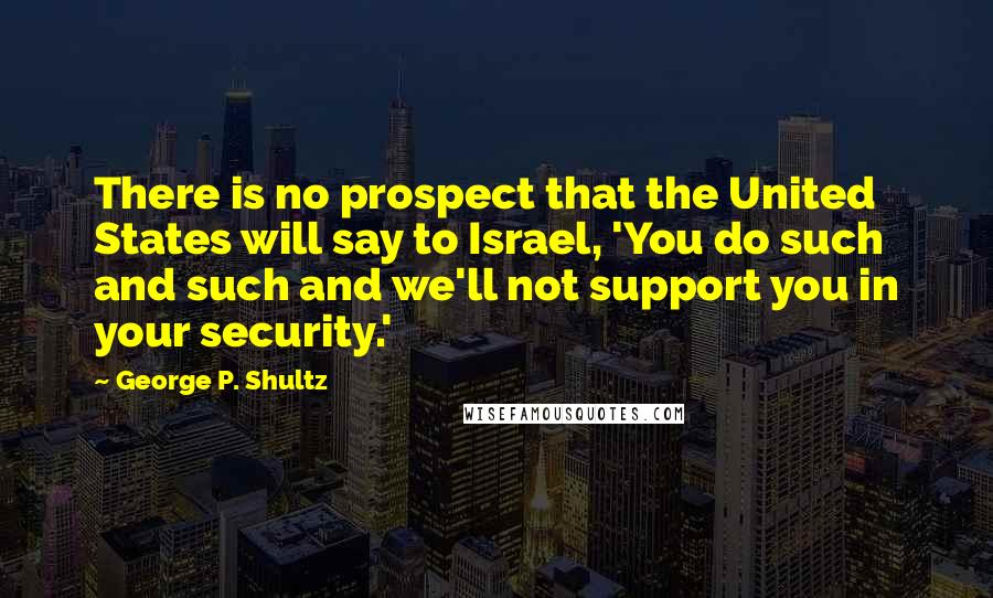 George P. Shultz Quotes: There is no prospect that the United States will say to Israel, 'You do such and such and we'll not support you in your security.'