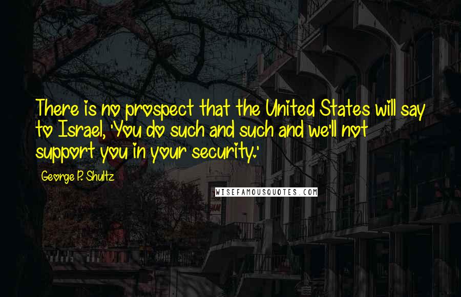 George P. Shultz Quotes: There is no prospect that the United States will say to Israel, 'You do such and such and we'll not support you in your security.'