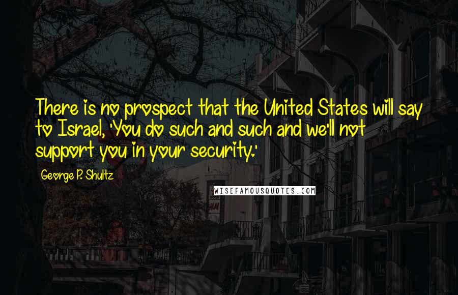 George P. Shultz Quotes: There is no prospect that the United States will say to Israel, 'You do such and such and we'll not support you in your security.'