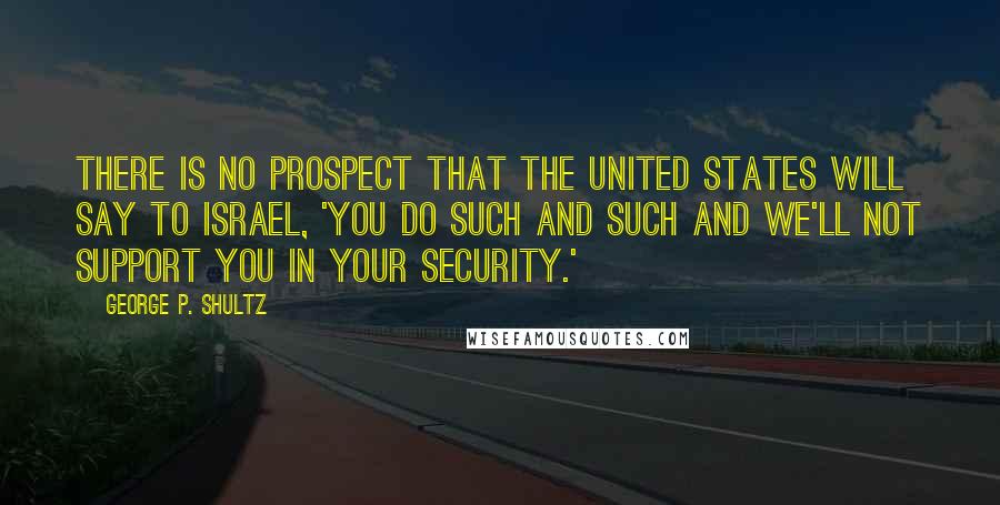 George P. Shultz Quotes: There is no prospect that the United States will say to Israel, 'You do such and such and we'll not support you in your security.'