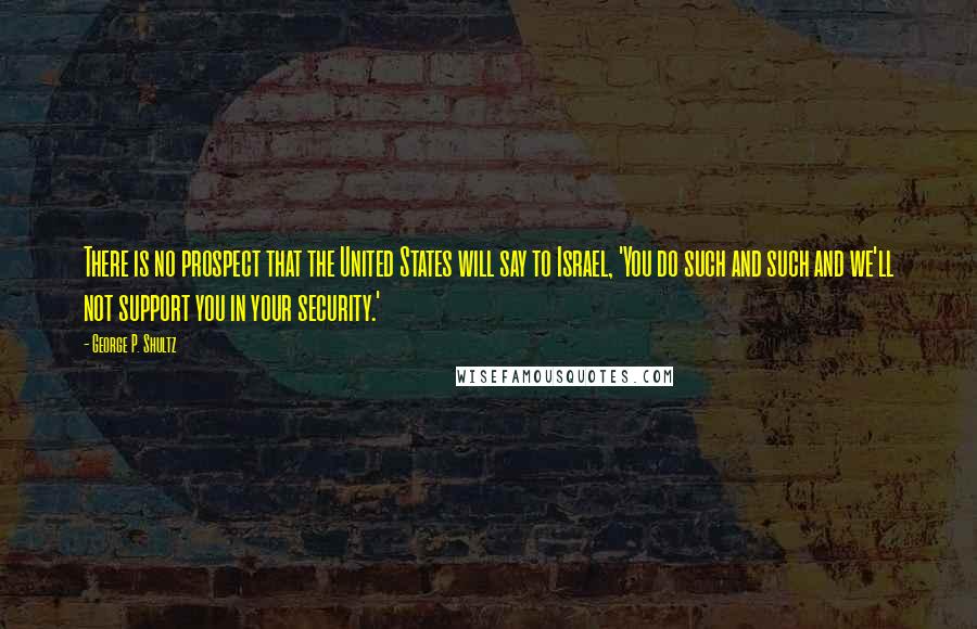 George P. Shultz Quotes: There is no prospect that the United States will say to Israel, 'You do such and such and we'll not support you in your security.'