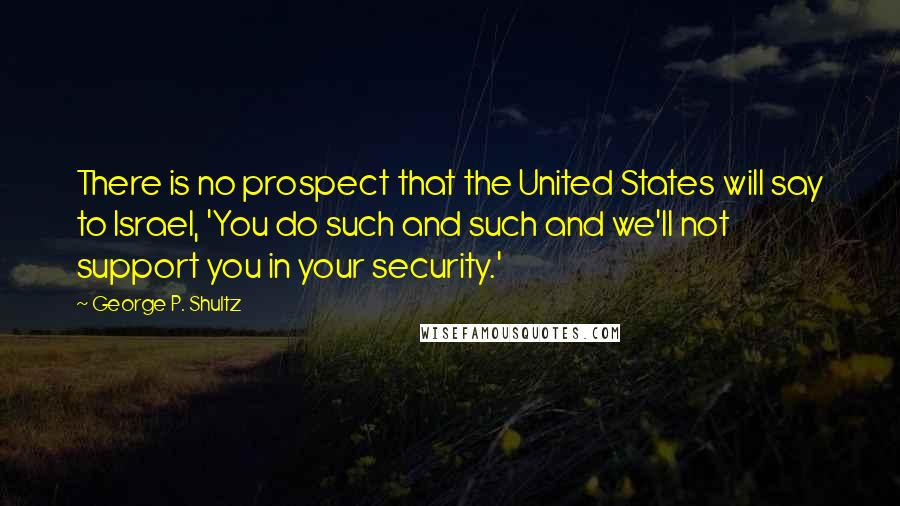 George P. Shultz Quotes: There is no prospect that the United States will say to Israel, 'You do such and such and we'll not support you in your security.'