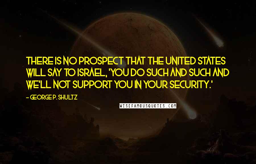 George P. Shultz Quotes: There is no prospect that the United States will say to Israel, 'You do such and such and we'll not support you in your security.'