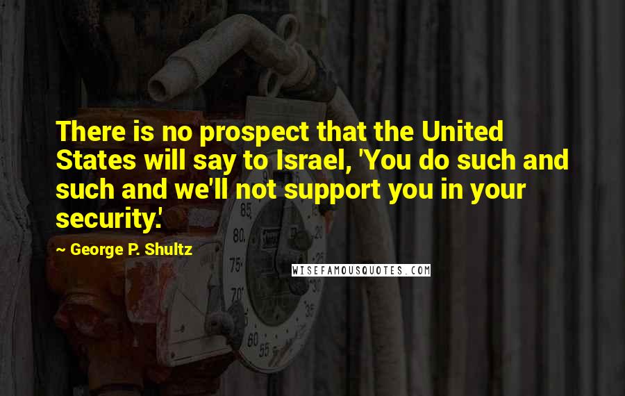 George P. Shultz Quotes: There is no prospect that the United States will say to Israel, 'You do such and such and we'll not support you in your security.'