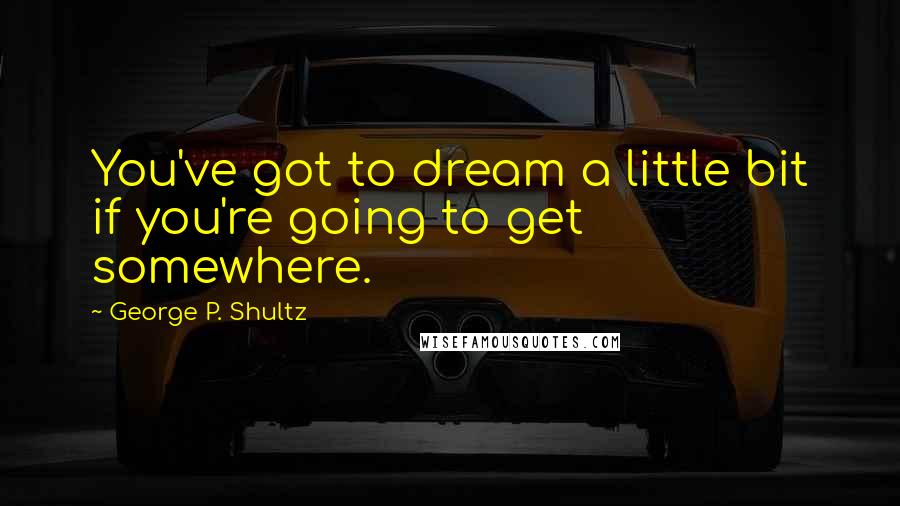 George P. Shultz Quotes: You've got to dream a little bit if you're going to get somewhere.