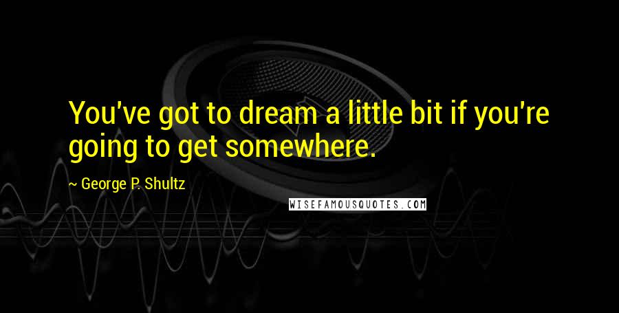 George P. Shultz Quotes: You've got to dream a little bit if you're going to get somewhere.