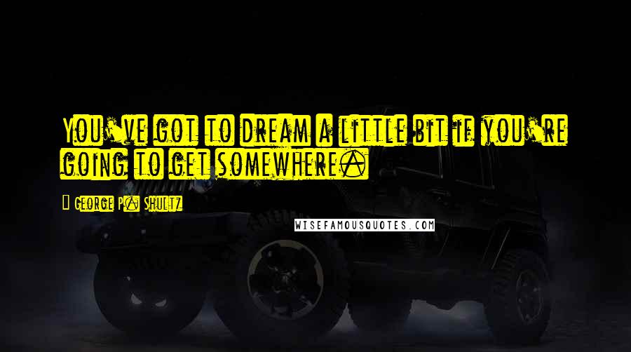 George P. Shultz Quotes: You've got to dream a little bit if you're going to get somewhere.