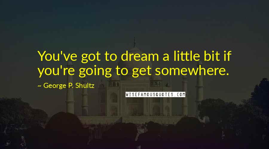 George P. Shultz Quotes: You've got to dream a little bit if you're going to get somewhere.