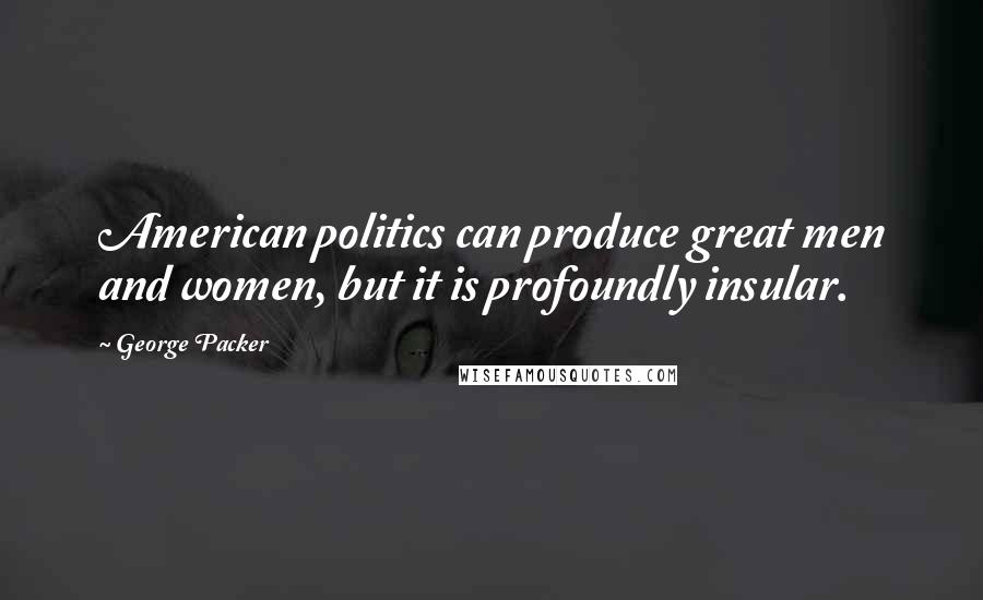 George Packer Quotes: American politics can produce great men and women, but it is profoundly insular.