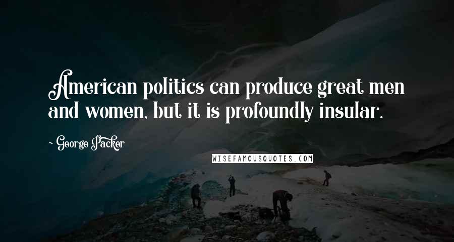 George Packer Quotes: American politics can produce great men and women, but it is profoundly insular.