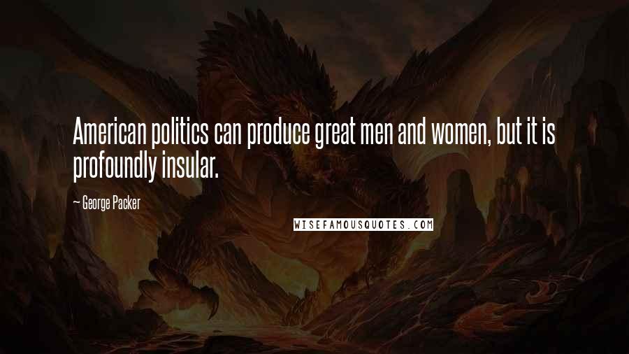 George Packer Quotes: American politics can produce great men and women, but it is profoundly insular.
