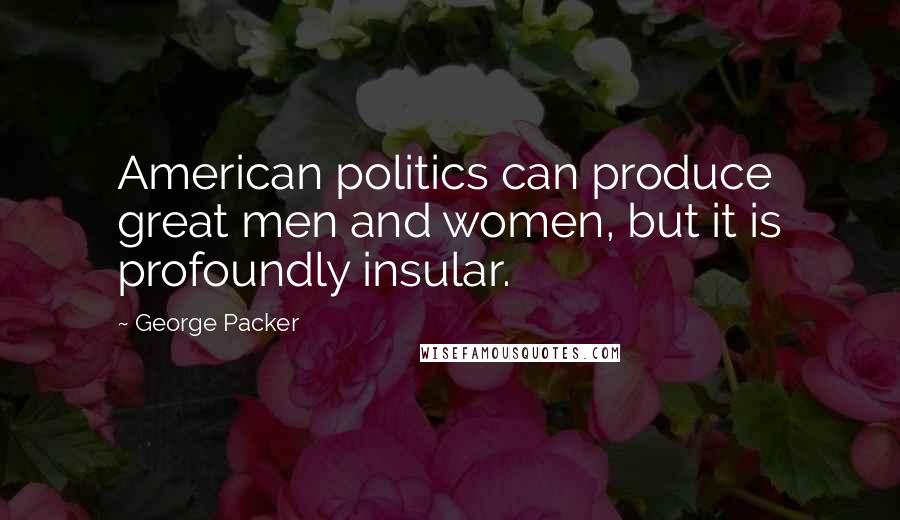 George Packer Quotes: American politics can produce great men and women, but it is profoundly insular.