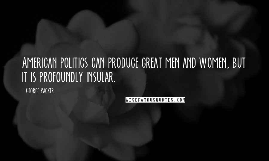George Packer Quotes: American politics can produce great men and women, but it is profoundly insular.