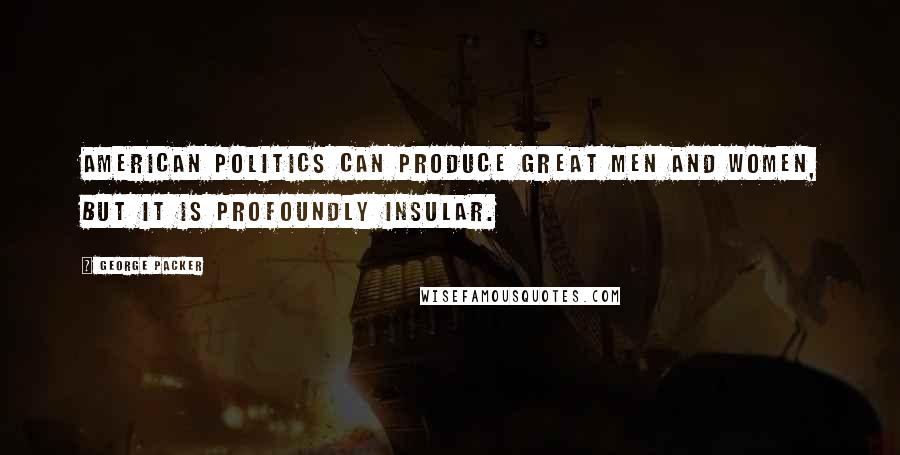 George Packer Quotes: American politics can produce great men and women, but it is profoundly insular.
