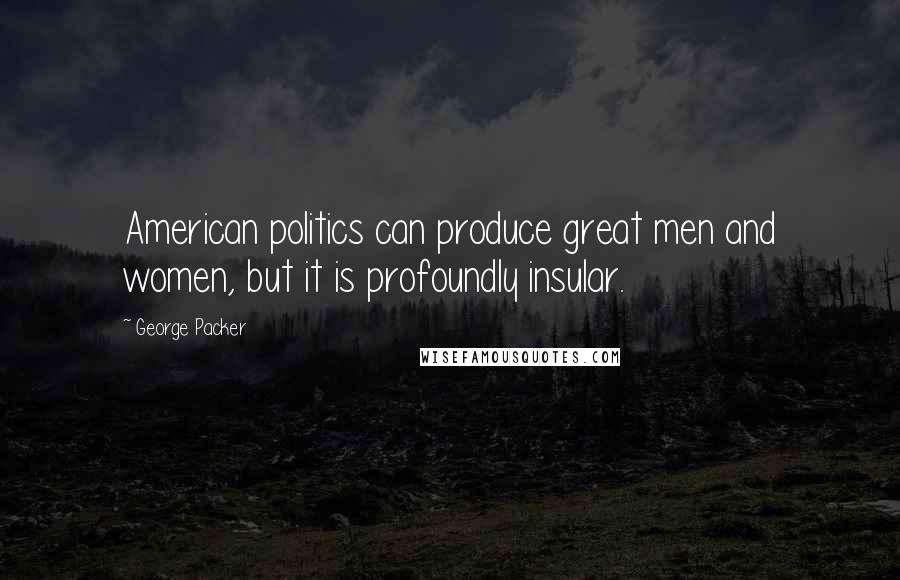 George Packer Quotes: American politics can produce great men and women, but it is profoundly insular.