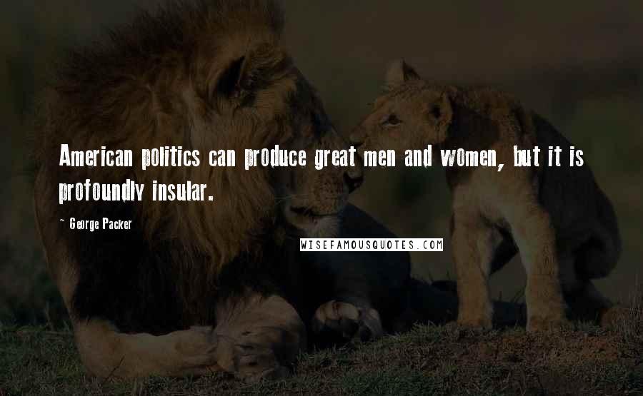 George Packer Quotes: American politics can produce great men and women, but it is profoundly insular.