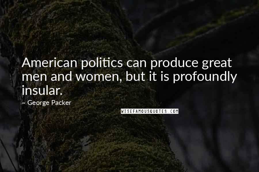George Packer Quotes: American politics can produce great men and women, but it is profoundly insular.