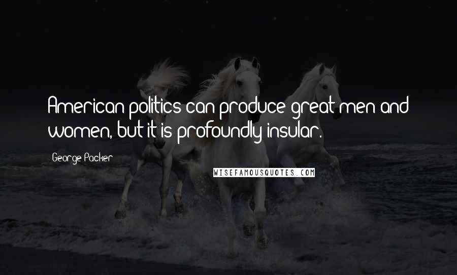George Packer Quotes: American politics can produce great men and women, but it is profoundly insular.