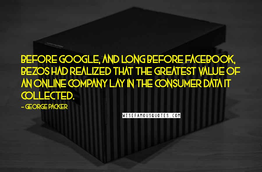 George Packer Quotes: Before Google, and long before Facebook, Bezos had realized that the greatest value of an online company lay in the consumer data it collected.
