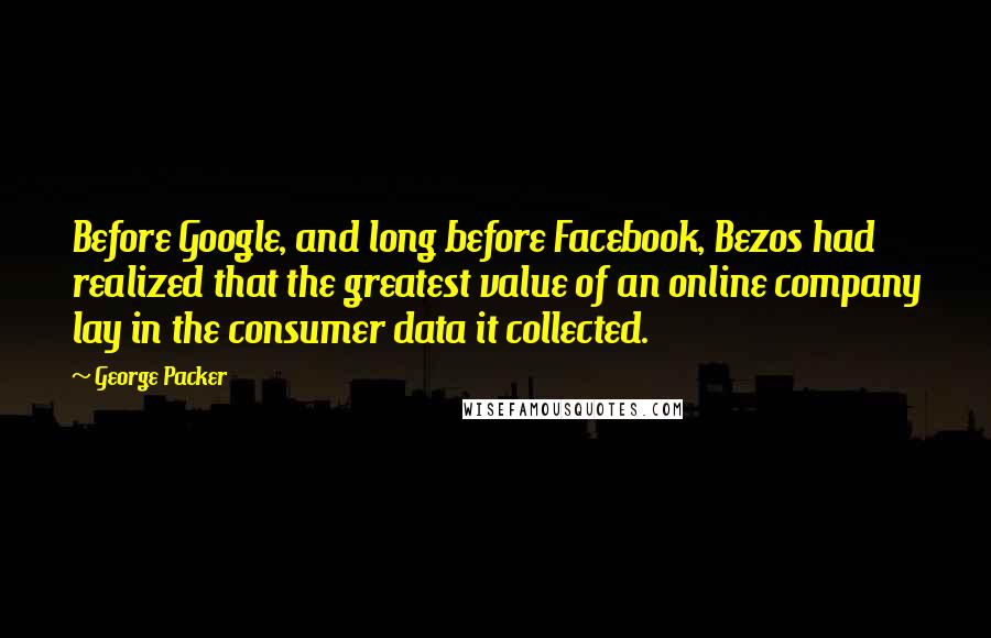 George Packer Quotes: Before Google, and long before Facebook, Bezos had realized that the greatest value of an online company lay in the consumer data it collected.