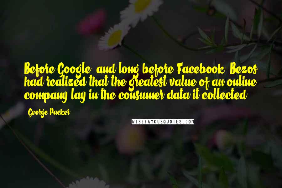 George Packer Quotes: Before Google, and long before Facebook, Bezos had realized that the greatest value of an online company lay in the consumer data it collected.