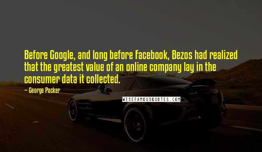 George Packer Quotes: Before Google, and long before Facebook, Bezos had realized that the greatest value of an online company lay in the consumer data it collected.