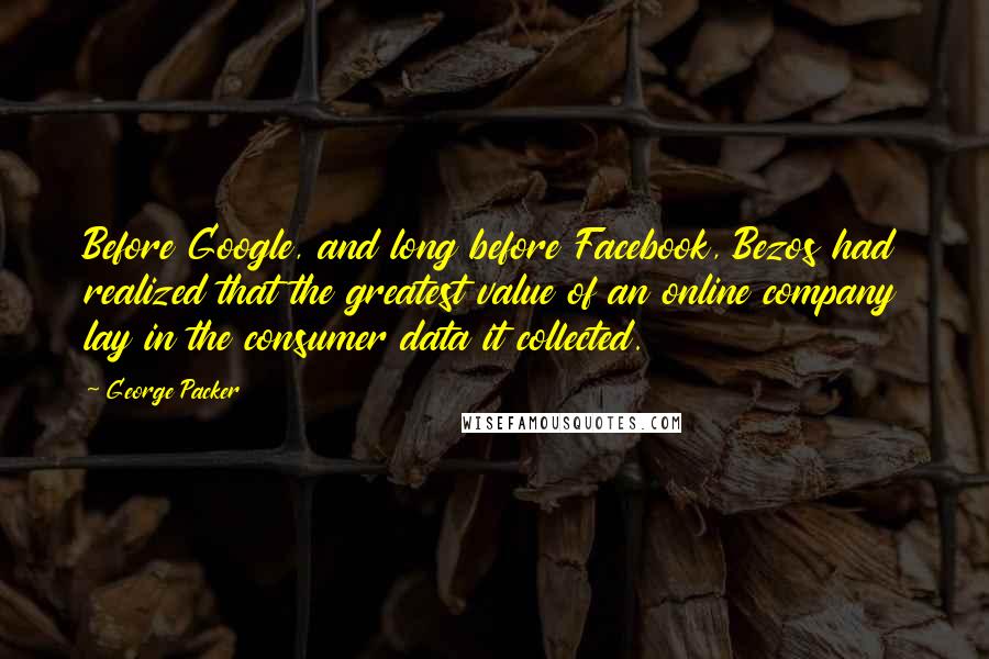 George Packer Quotes: Before Google, and long before Facebook, Bezos had realized that the greatest value of an online company lay in the consumer data it collected.