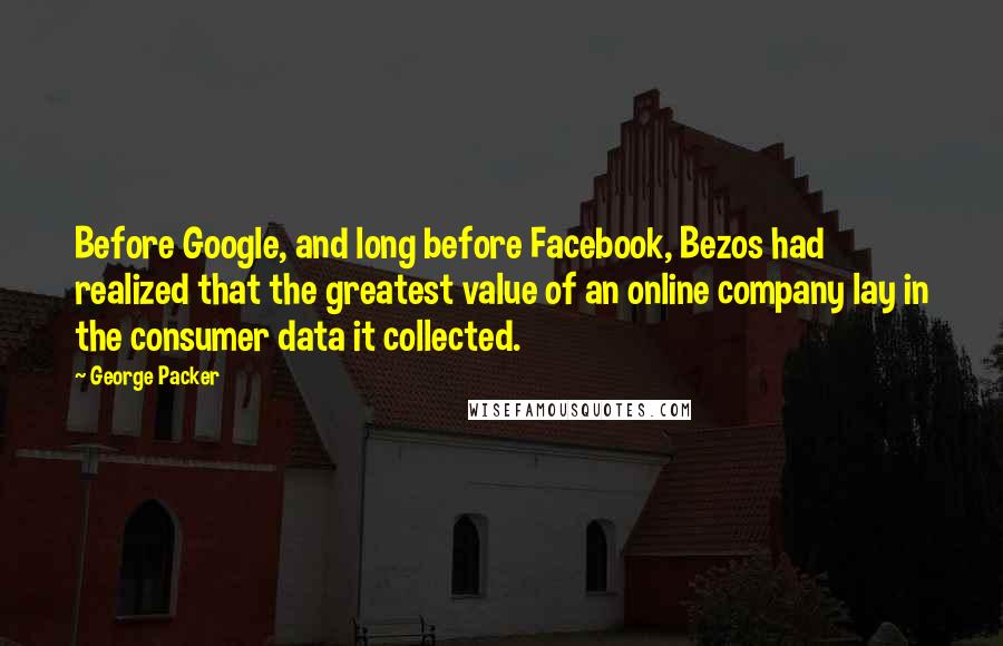 George Packer Quotes: Before Google, and long before Facebook, Bezos had realized that the greatest value of an online company lay in the consumer data it collected.