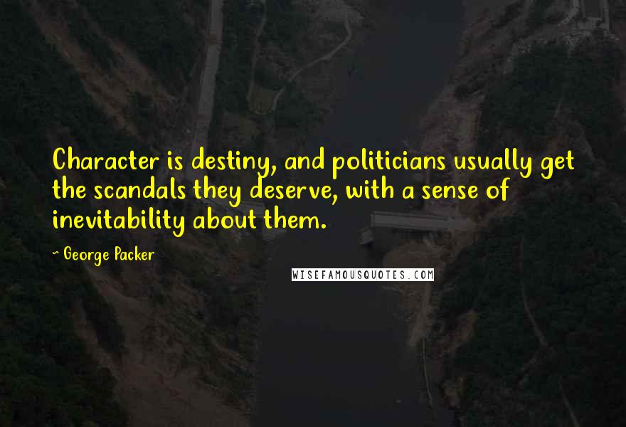 George Packer Quotes: Character is destiny, and politicians usually get the scandals they deserve, with a sense of inevitability about them.