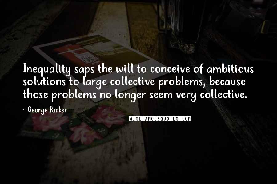 George Packer Quotes: Inequality saps the will to conceive of ambitious solutions to large collective problems, because those problems no longer seem very collective.