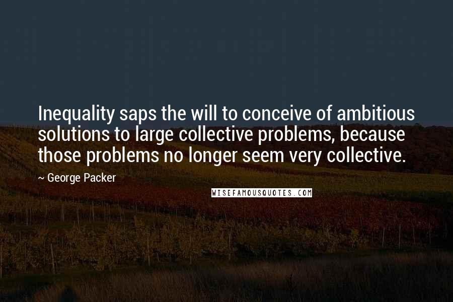 George Packer Quotes: Inequality saps the will to conceive of ambitious solutions to large collective problems, because those problems no longer seem very collective.