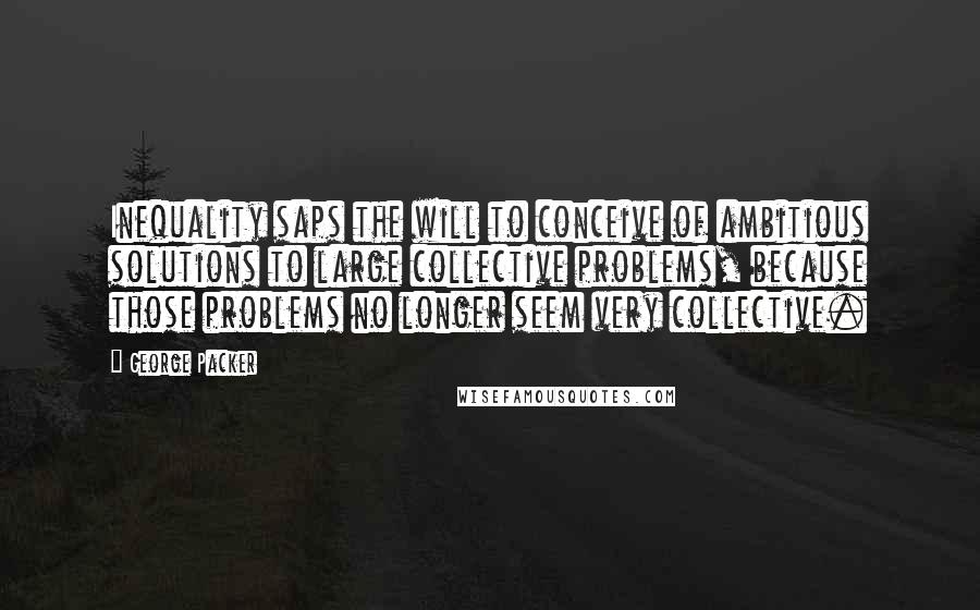 George Packer Quotes: Inequality saps the will to conceive of ambitious solutions to large collective problems, because those problems no longer seem very collective.