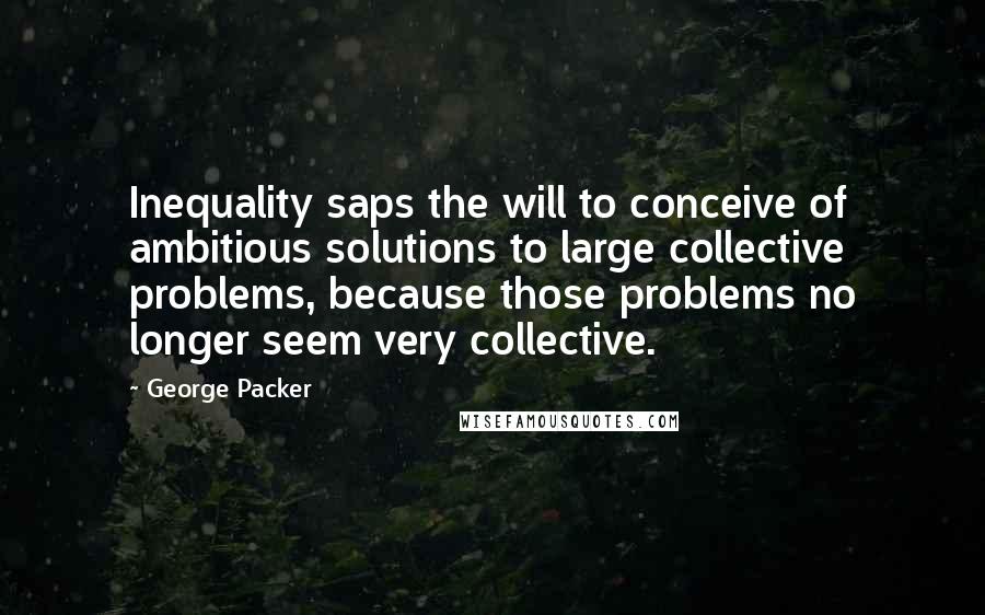 George Packer Quotes: Inequality saps the will to conceive of ambitious solutions to large collective problems, because those problems no longer seem very collective.