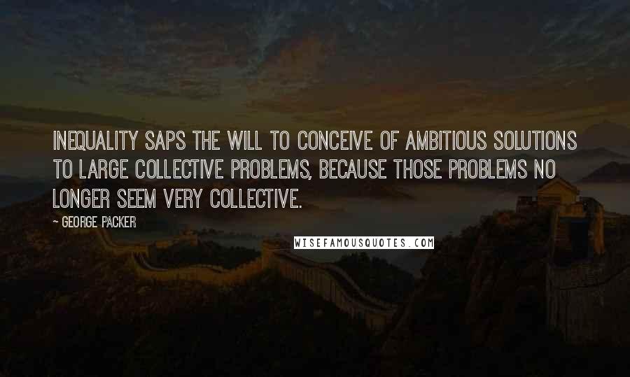 George Packer Quotes: Inequality saps the will to conceive of ambitious solutions to large collective problems, because those problems no longer seem very collective.