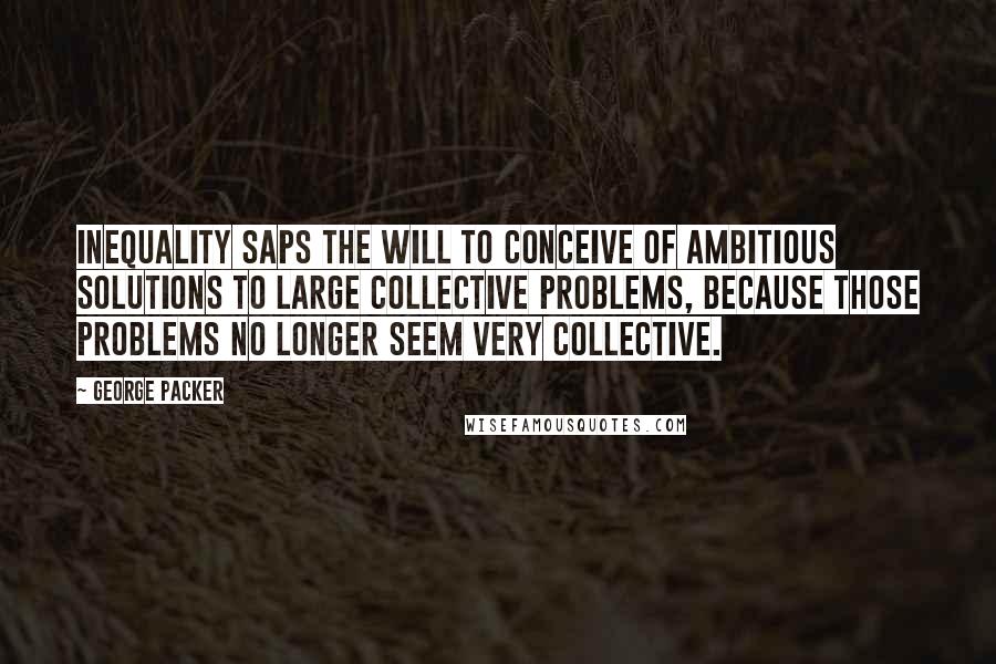 George Packer Quotes: Inequality saps the will to conceive of ambitious solutions to large collective problems, because those problems no longer seem very collective.