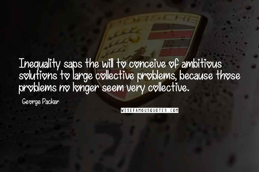 George Packer Quotes: Inequality saps the will to conceive of ambitious solutions to large collective problems, because those problems no longer seem very collective.