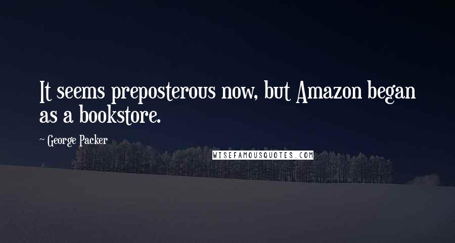 George Packer Quotes: It seems preposterous now, but Amazon began as a bookstore.